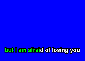 but I am afraid of losing you