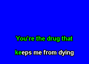 Youtre the drug that

keeps me from dying