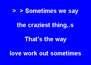 ) Sometimes we say

the craziest thing..s

That's the way

love work out sometimes