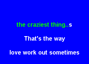 the craziest thing..s

That's the way

love work out sometimes