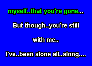 myself..that you're gone...
But though..you're still

with me..

l've..been alone all..along....