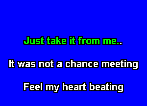 Just take it from me..

It was not a chance meeting

Feel my heart beating