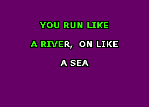 YOU RUN LIKE

A RIVER, ON LIKE

A SEA