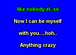 like nobody el..se
Now I can be myself

with you....hoh..

Anything crazy