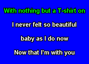 With nothing but a T-shirt on
I never felt so beautiful

baby as I do now

Now that I'm with you