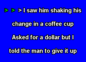 ? .3 r I saw him shaking his
change in a coffee cup

Asked for a dollar but I

told the man to give it up