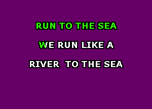 RUN TO THE SEA

WE RUN LIKE A

RIVER TO THE SEA