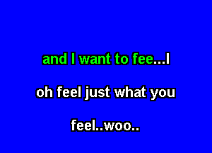 and I want to fee...l

oh feel just what you

feel..woo..