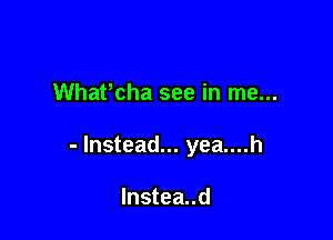 Whafcha see in me...

- Instead... yea....h

lnstea..d