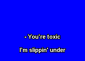 - Yowre toxic

Pm slippin' under