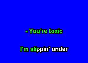 - You,re toxic

Pm slippin' under