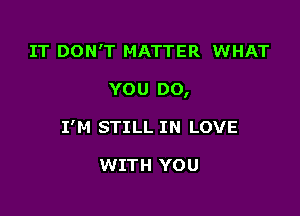 IT DON'T MATTER WHAT

YOU DO,

I'M STILL IN LOVE

WITH YOU