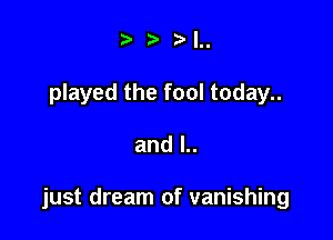 .5' ',,

played the fool today..

and l..

just dream of vanishing