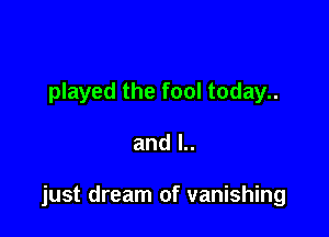 played the fool today..

and l..

just dream of vanishing