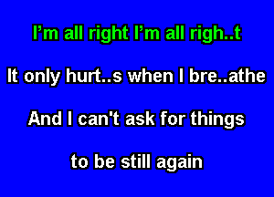 Pm all right Pm all righ..t
It only hurt..s when l bre..athe
And I can't ask for things

to be still again