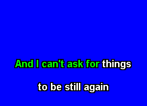 And I can't ask for things

to be still again