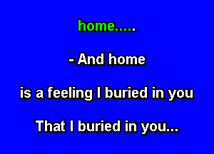 home .....

- And home

is a feeling I buried in you

That I buried in you...