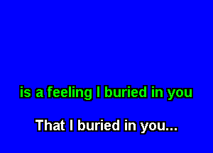 is a feeling I buried in you

That I buried in you...