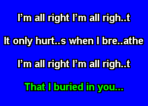 Pm all right Pm all righ..t
It only hurt..s when l bre..athe
Pm all right Pm all righ..t

That I buried in you...