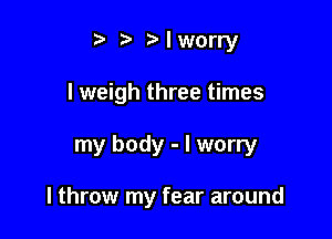 Mworry

I weigh three times

my body - I worry

I throw my fear around
