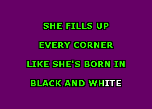 SHE FILLS UP

EVERY CORNER

LIKE SHE'S BORN IN

BLACK AND WHITE