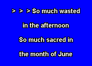 r) So much wasted

in the afternoon

So much sacred in

the month of June