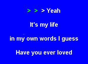 - -' r Yeah

It's my life

in my own words I guess

Have you ever loved