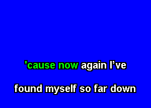 'cause now again We

found myself so far down