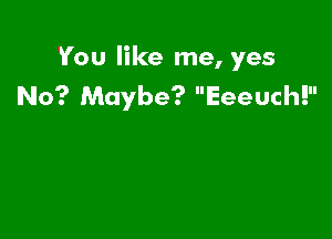 You like me, yes
No? Maybe? Eeeuch!