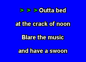 , Outta bed
at the crack of noon

Blare the music

and have a swoon