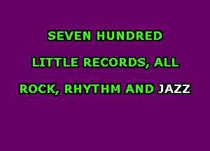 SEVEN HUNDRED
LITTLE RECORDS, ALL

ROCK, RHYTHM AND JAZZ