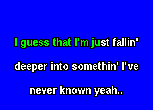 I guess that Pm just fallin'

deeper into somethin' We

never known yeah..