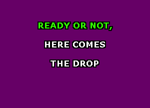 READY OR NOT,

HERE COMES

THE DROP