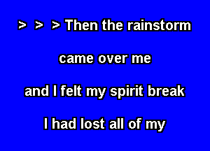 ) t. Then the rainstorm

came over me

and I felt my spirit break

I had lost all of my