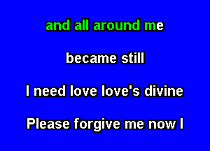 and all around me
became still

I need love love's divine

Please forgive me nowl
