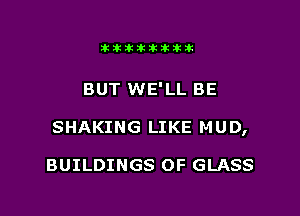 Jktiklktikikt

BUT WE'LL BE

SHAKING LIKE MUD,

BUILDINGS 0F GLASS
