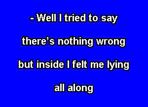 - Well I tried to say

therds nothing wrong

but inside I felt me lying

all along