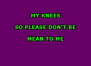 MY KNEES

SO PLEASE DON'T BE

M EAN TO ME