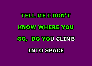 TELL ME I DON'T

KNOW WHERE YOU

GO, DO YOU CLIMB

INTO SPACE