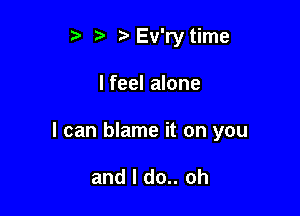 r '3 DEv'ry time

lfeel alone

I can blame it on you

and I do.. oh