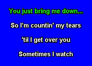 You just bring me down...

So Pm countin' my tears

'til I get over you

Sometimes I watch