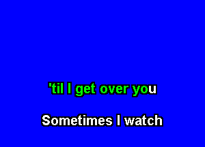'til I get over you

Sometimes I watch