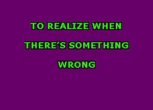 TO REALIZE WHEN

THERE'S SOM ETHING

WRONG