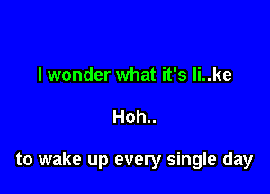 I wonder what it's li..ke

Hoh..

to wake up every single day