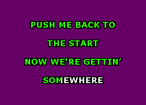 PUSH ME BACK TO

THE START

NOW WE'RE GETTIN'

SOMEWHERE
