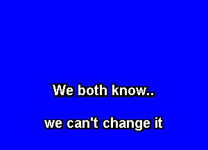 We both know..

we can't change it