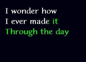 I wonder how
I ever made it

Through the day