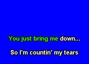 You just bring me down...

So Pm countin' my tears