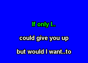 If only l..

could give you up

but would I want..to