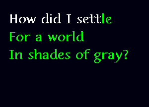 How did I settle
For a world

In shades of gray?